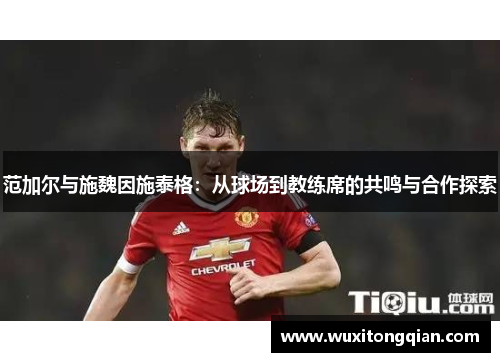 范加尔与施魏因施泰格:从球场到教练席的共鸣与合作探索 范加尔与施魏因施泰格:从球场到教练席的共鸣与合作探索