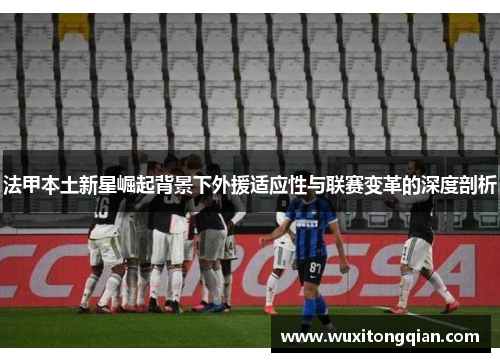 法甲本土新星崛起背景下外援适应性与联赛变革的深度剖析