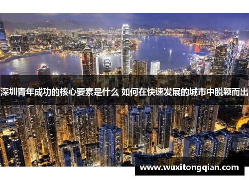 深圳青年成功的核心要素是什么 如何在快速发展的城市中脱颖而出 深圳青年成功的核心要素是什么 如何在快速发展的城市中脱颖而出