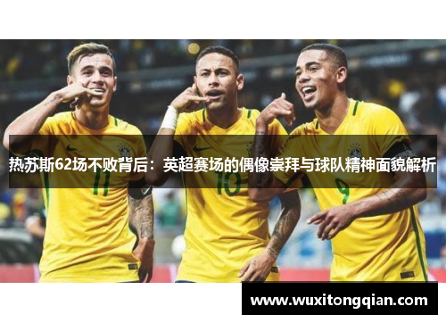热苏斯62场不败背后:英超赛场的偶像崇拜与球队精神面貌解析 热苏斯62场不败背后:英超赛场的偶像崇拜与球队精神面貌解析